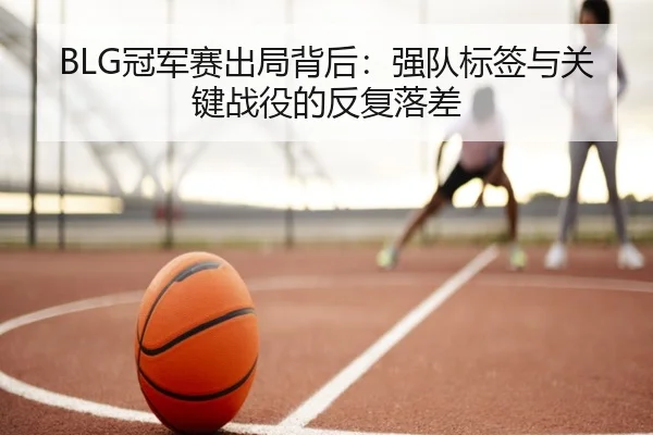 BLG冠军赛出局背后：强队标签与关键战役的反复落差